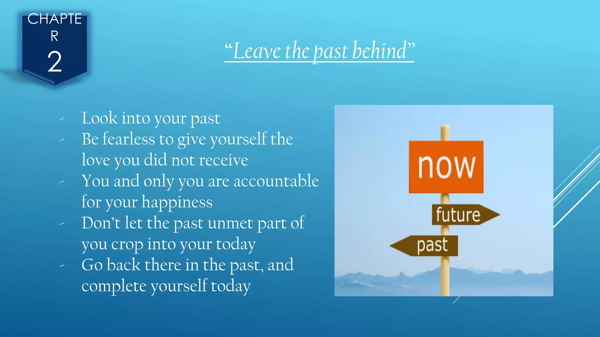 CHAPTE
R
2 “Leave the past behind”
- Look into your past
- Be fearless to give yourself the
love you did not receive
- You and only you are accountable
for your happiness
- Don’t let the past unmet part of
you crop into your today
- Go back there in the past, and
complete yourself today
 