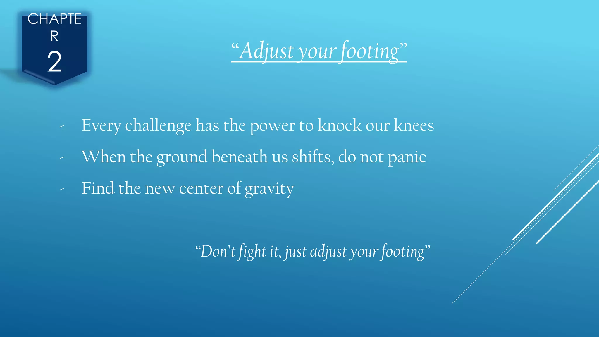 CHAPTE
R
2 “Adjust your footing”
- Every challenge has the power to knock our knees
- When the ground beneath us shifts, do not panic
- Find the new center of gravity
“Don’t fight it, just adjust your footing”
 