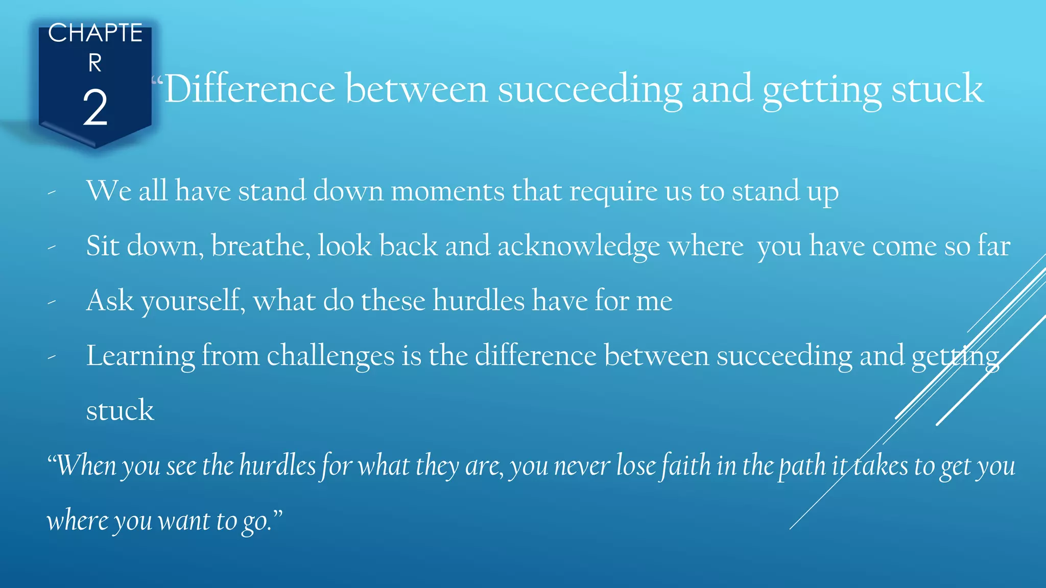 “Difference between succeeding and getting stuck
CHAPTE
R
2
- We all have stand down moments that require us to stand up
- Sit down, breathe, look back and acknowledge where you have come so far
- Ask yourself, what do these hurdles have for me
- Learning from challenges is the difference between succeeding and getting
stuck
“When you see the hurdles for what they are, you never lose faith in the path it takes to get you
where you want to go.”
 