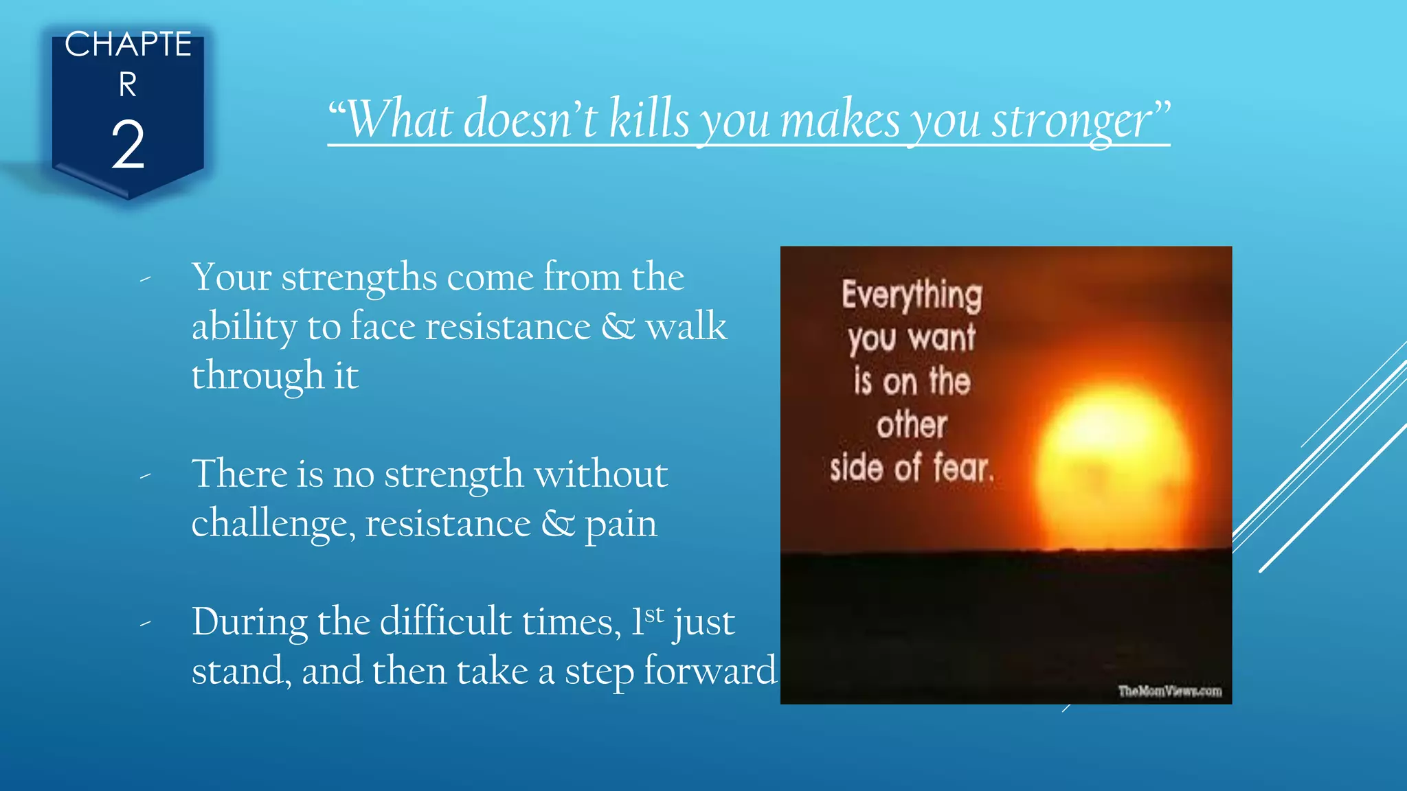 CHAPTE
R
2 “What doesn’t kills you makes you stronger”
- Your strengths come from the
ability to face resistance & walk
through it
- There is no strength without
challenge, resistance & pain
- During the difficult times, 1st just
stand, and then take a step forward
 