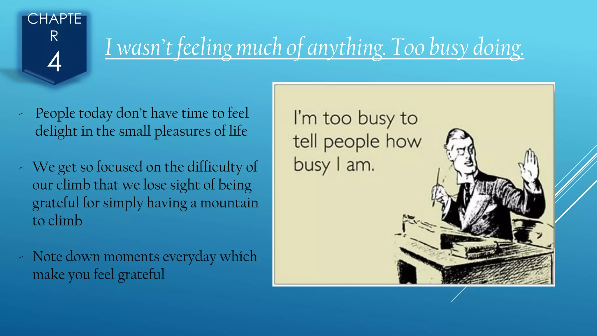 CHAPTE
R
4
I wasn’t feeling much of anything. Too busy doing.
- People today don’t have time to feel
delight in the small pleasures of life
- We get so focused on the difficulty of
our climb that we lose sight of being
grateful for simply having a mountain
to climb
- Note down moments everyday which
make you feel grateful
 