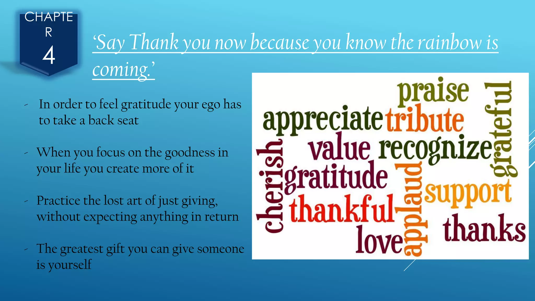 CHAPTE
R
4
- In order to feel gratitude your ego has
to take a back seat
- When you focus on the goodness in
your life you create more of it
- Practice the lost art of just giving,
without expecting anything in return
- The greatest gift you can give someone
is yourself
‘Say Thank you now because you know the rainbow is
coming.’
 