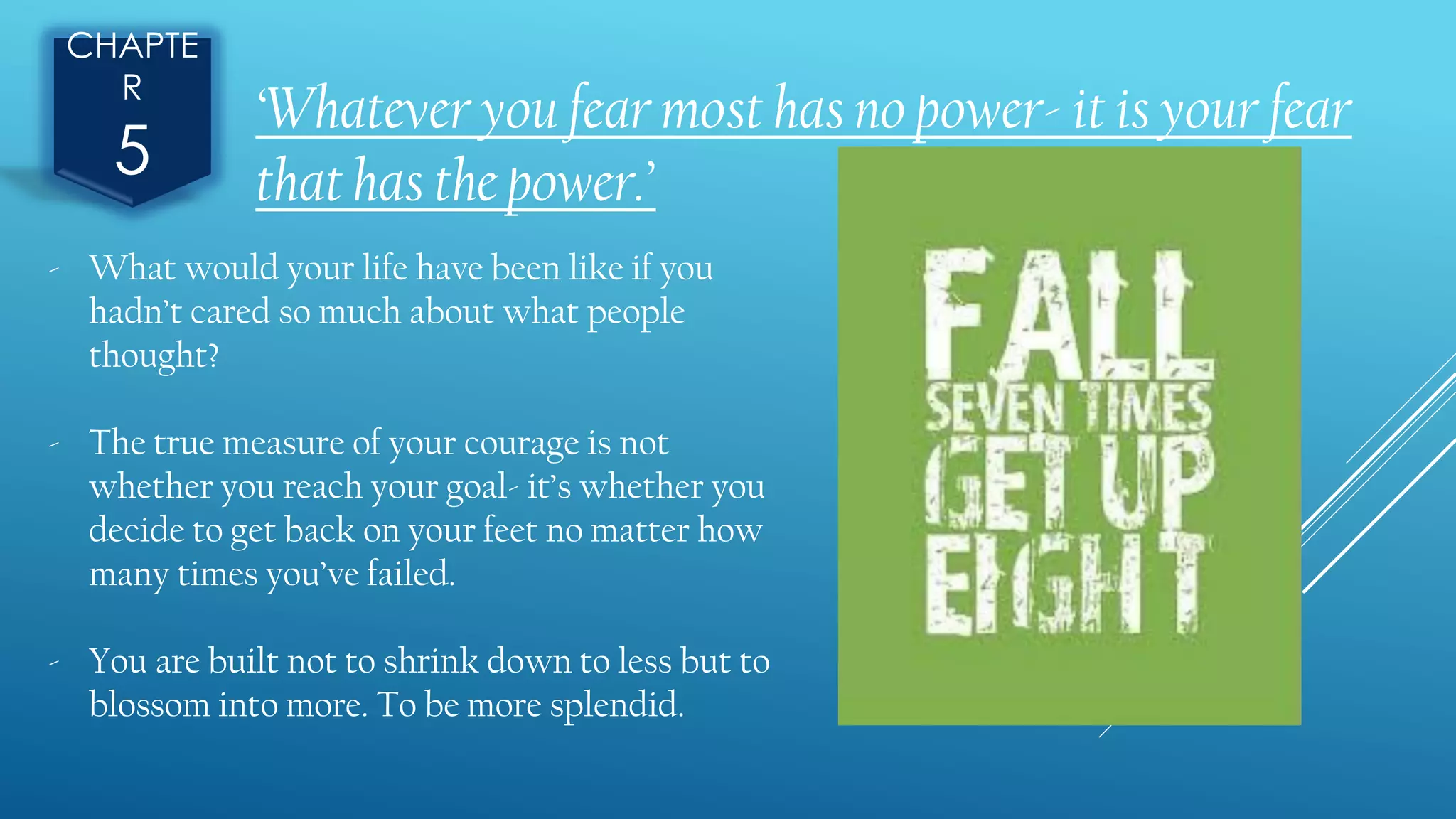 CHAPTE
R
5
‘Whatever you fear most has no power- it is your fear
that has the power.’
- What would your life have been like if you
hadn’t cared so much about what people
thought?
- The true measure of your courage is not
whether you reach your goal- it’s whether you
decide to get back on your feet no matter how
many times you’ve failed.
- You are built not to shrink down to less but to
blossom into more. To be more splendid.
 
