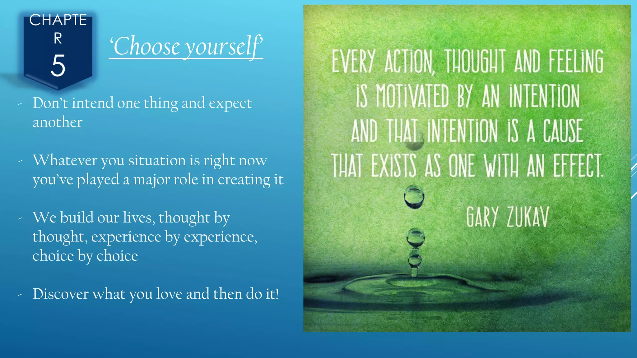 CHAPTE
R
5
- Don’t intend one thing and expect
another
- Whatever you situation is right now
you’ve played a major role in creating it
- We build our lives, thought by
thought, experience by experience,
choice by choice
- Discover what you love and then do it!
‘Choose yourself’
 