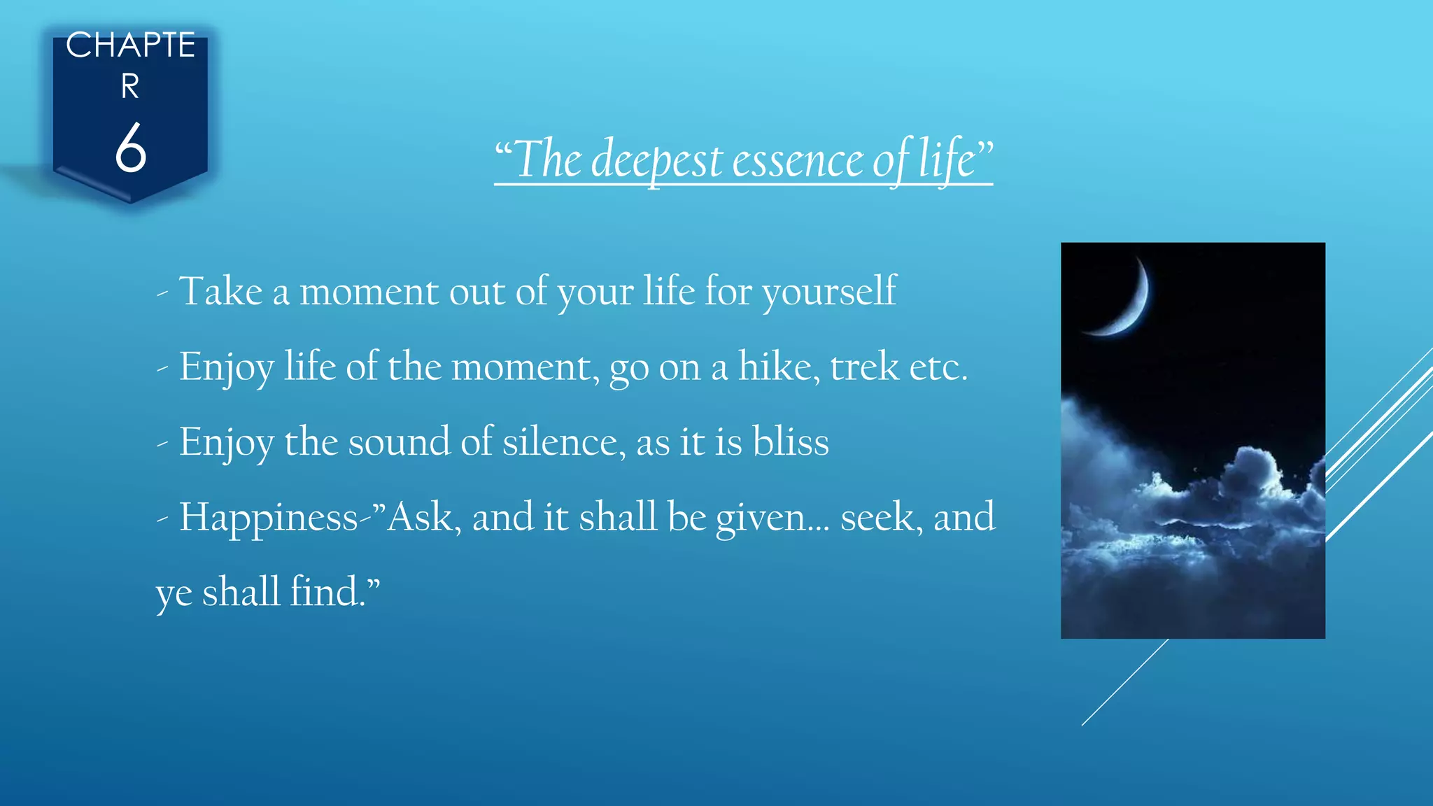 CHAPTE
R
6 “The deepest essence of life”
- Take a moment out of your life for yourself
- Enjoy life of the moment, go on a hike, trek etc.
- Enjoy the sound of silence, as it is bliss
- Happiness-”Ask, and it shall be given… seek, and
ye shall find.”
 