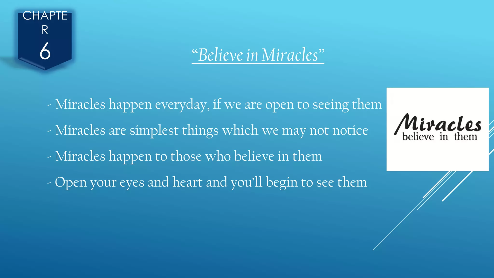 CHAPTE
R
6 “Believe in Miracles”
- Miracles happen everyday, if we are open to seeing them
- Miracles are simplest things which we may not notice
- Miracles happen to those who believe in them
- Open your eyes and heart and you’ll begin to see them
 