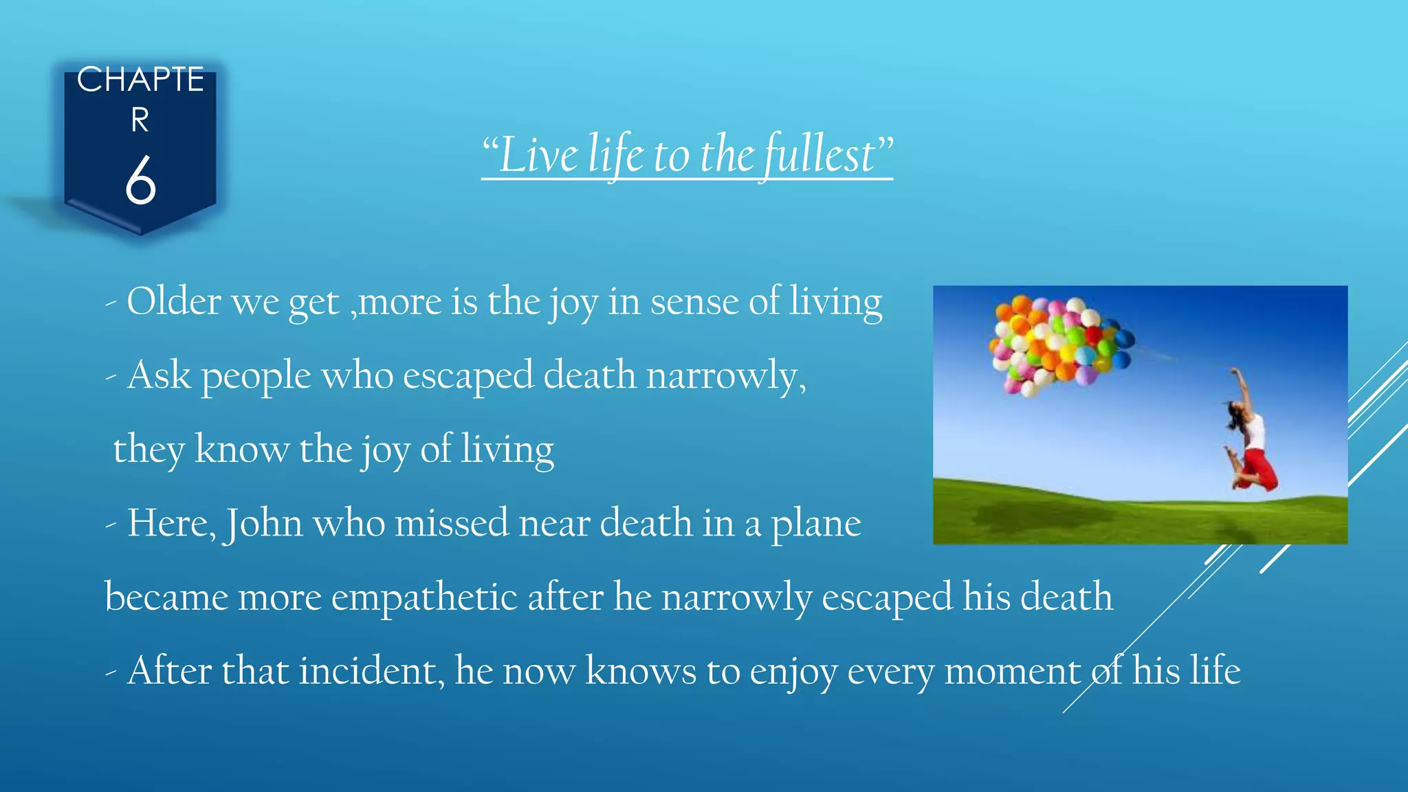 CHAPTE
R
6 “Live life to the fullest”
- Older we get ,more is the joy in sense of living
- Ask people who escaped death narrowly,
they know the joy of living
- Here, John who missed near death in a plane
became more empathetic after he narrowly escaped his death
- After that incident, he now knows to enjoy every moment of his life
 