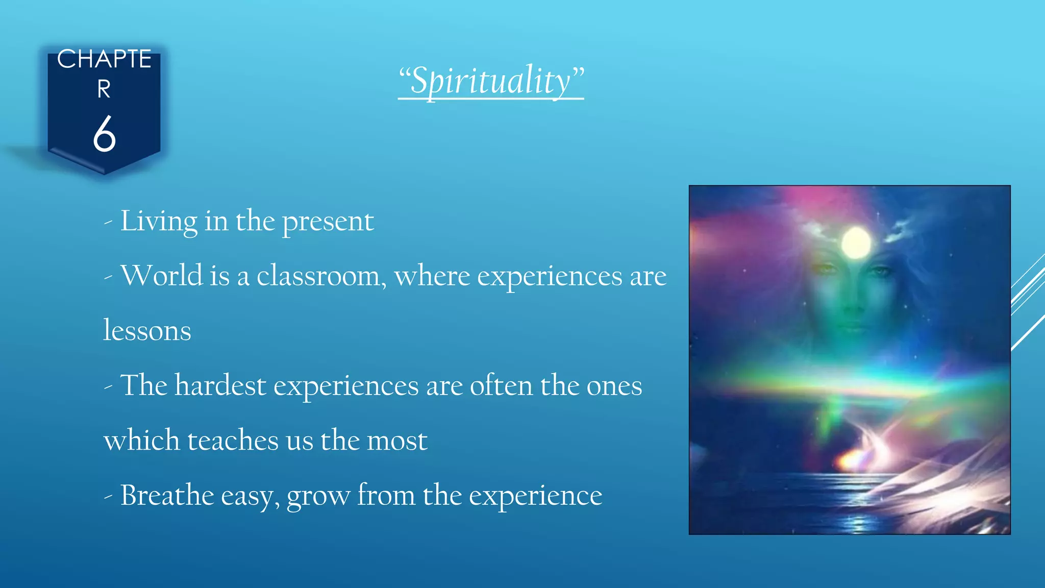 CHAPTE
R
6
“Spirituality”
- Living in the present
- World is a classroom, where experiences are
lessons
- The hardest experiences are often the ones
which teaches us the most
- Breathe easy, grow from the experience
 