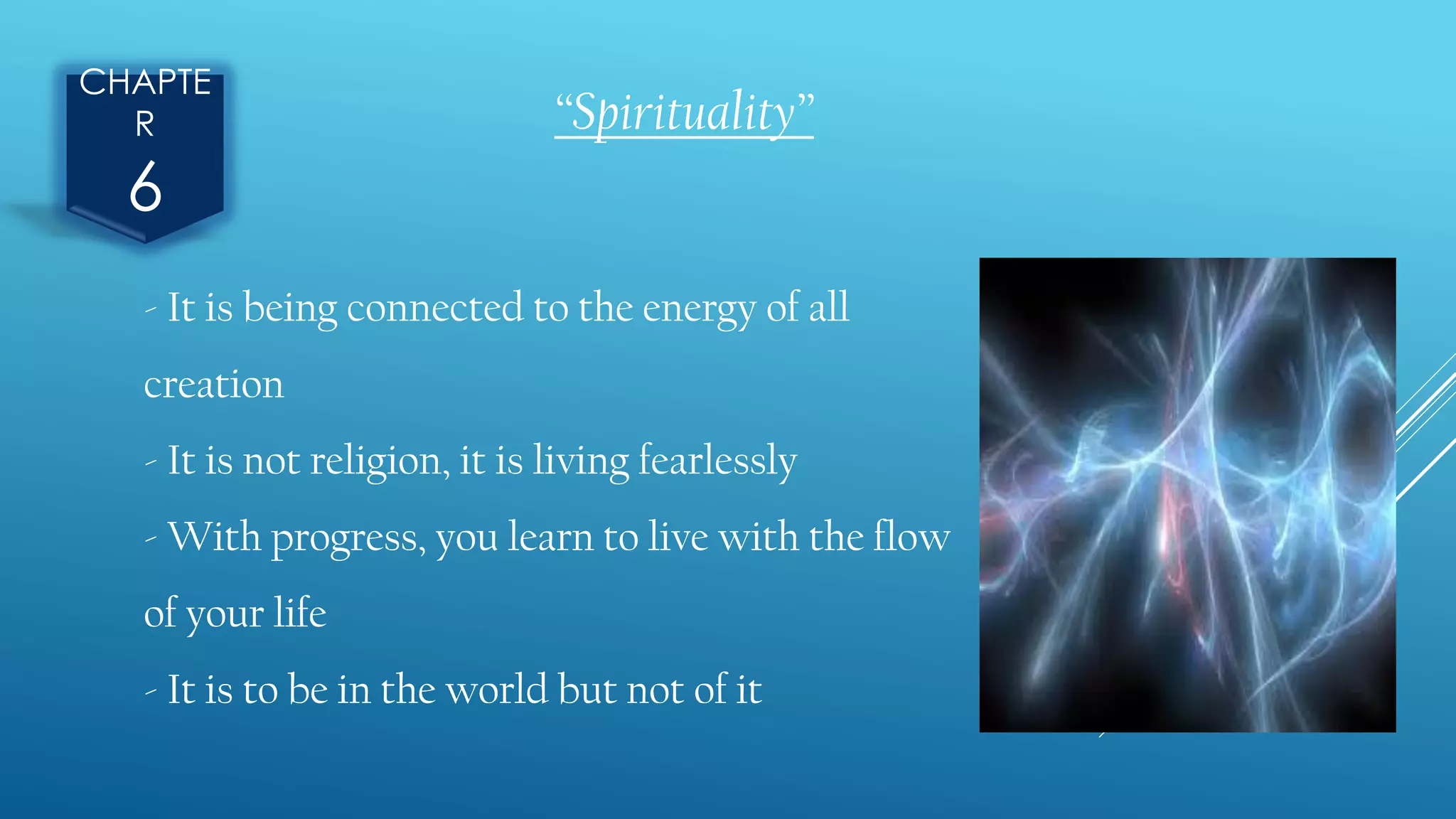 CHAPTE
R
6
“Spirituality”
- It is being connected to the energy of all
creation
- It is not religion, it is living fearlessly
- With progress, you learn to live with the flow
of your life
- It is to be in the world but not of it
 
