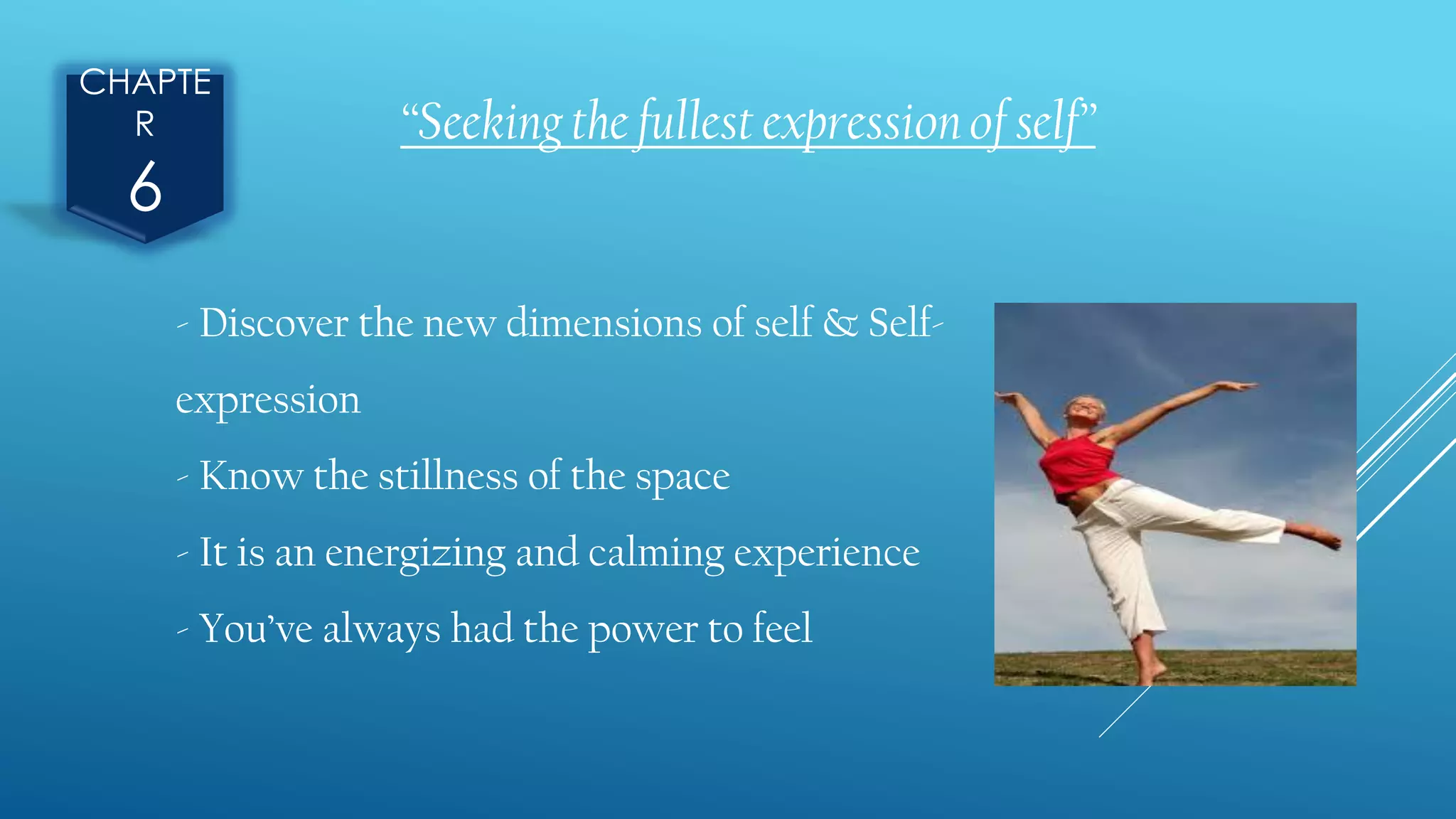 CHAPTE
R
6
“Seeking the fullest expression of self”
- Discover the new dimensions of self & Self-
expression
- Know the stillness of the space
- It is an energizing and calming experience
- You’ve always had the power to feel
 