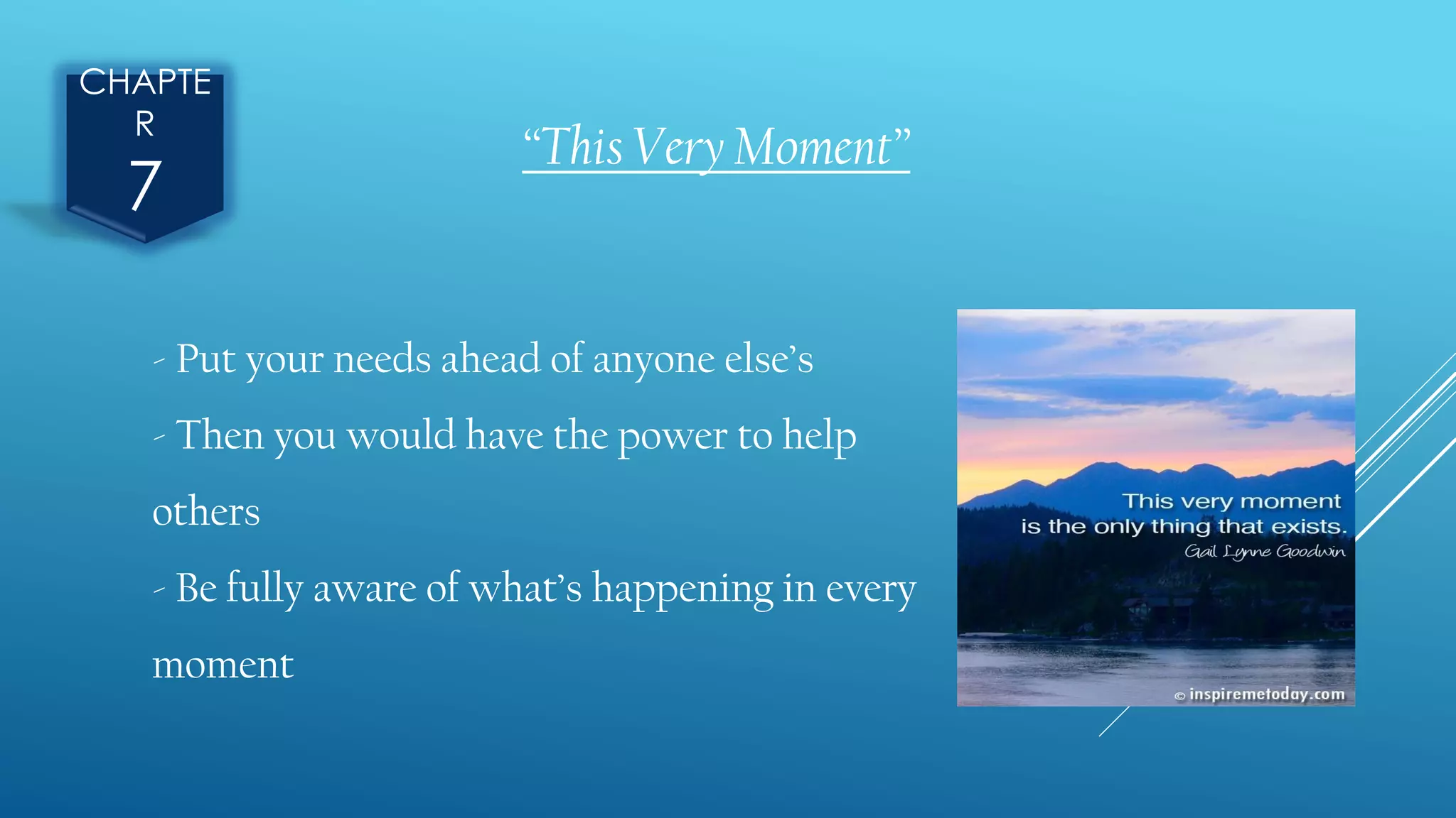 CHAPTE
R
7
“This Very Moment”
- Put your needs ahead of anyone else’s
- Then you would have the power to help
others
- Be fully aware of what’s happening in every
moment
 