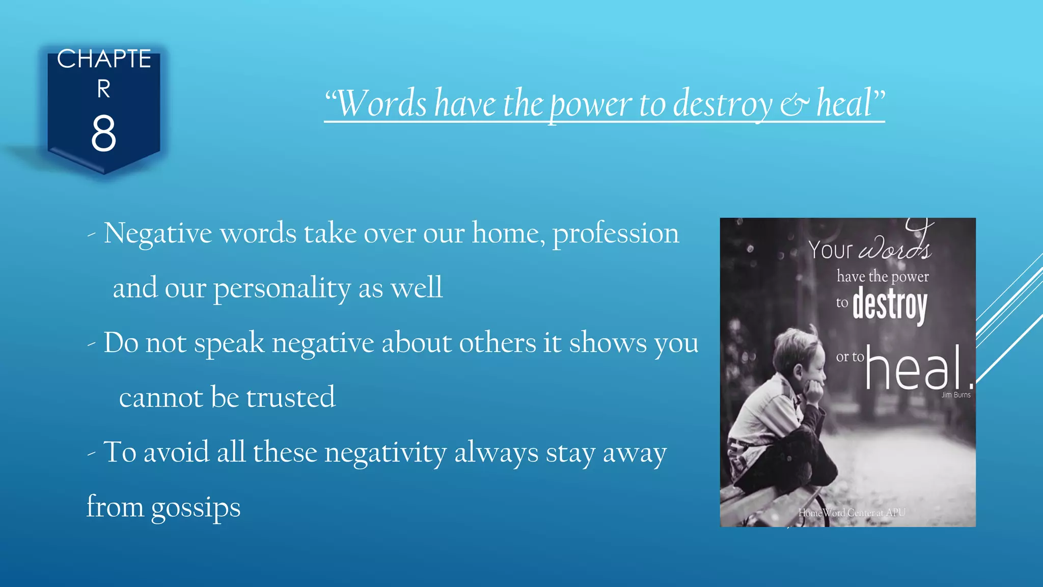 CHAPTE
R
8
“Words have the power to destroy & heal”
- Negative words take over our home, profession
and our personality as well
- Do not speak negative about others it shows you
cannot be trusted
- To avoid all these negativity always stay away
from gossips
 