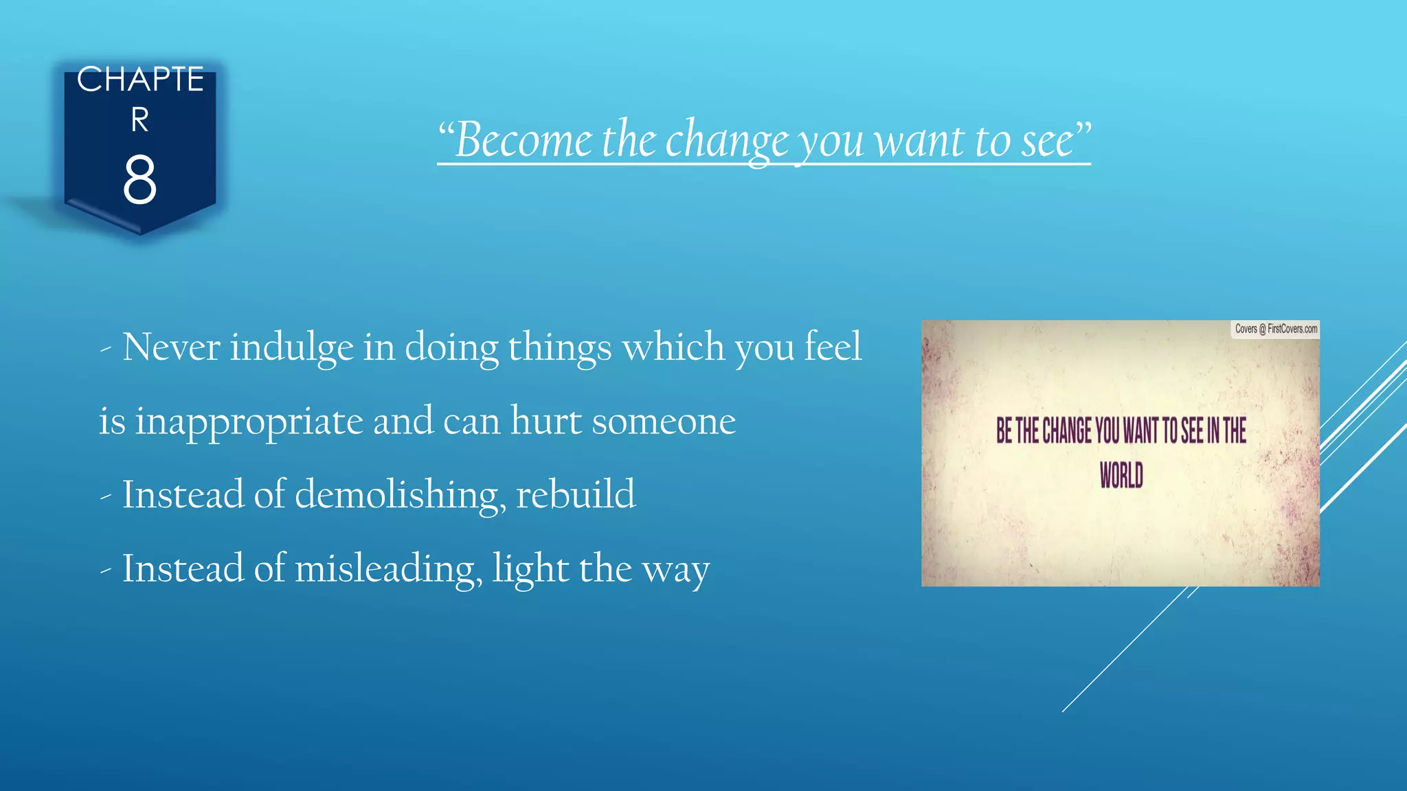 CHAPTE
R
8
“Become the change you want to see”
- Never indulge in doing things which you feel
is inappropriate and can hurt someone
- Instead of demolishing, rebuild
- Instead of misleading, light the way
 
