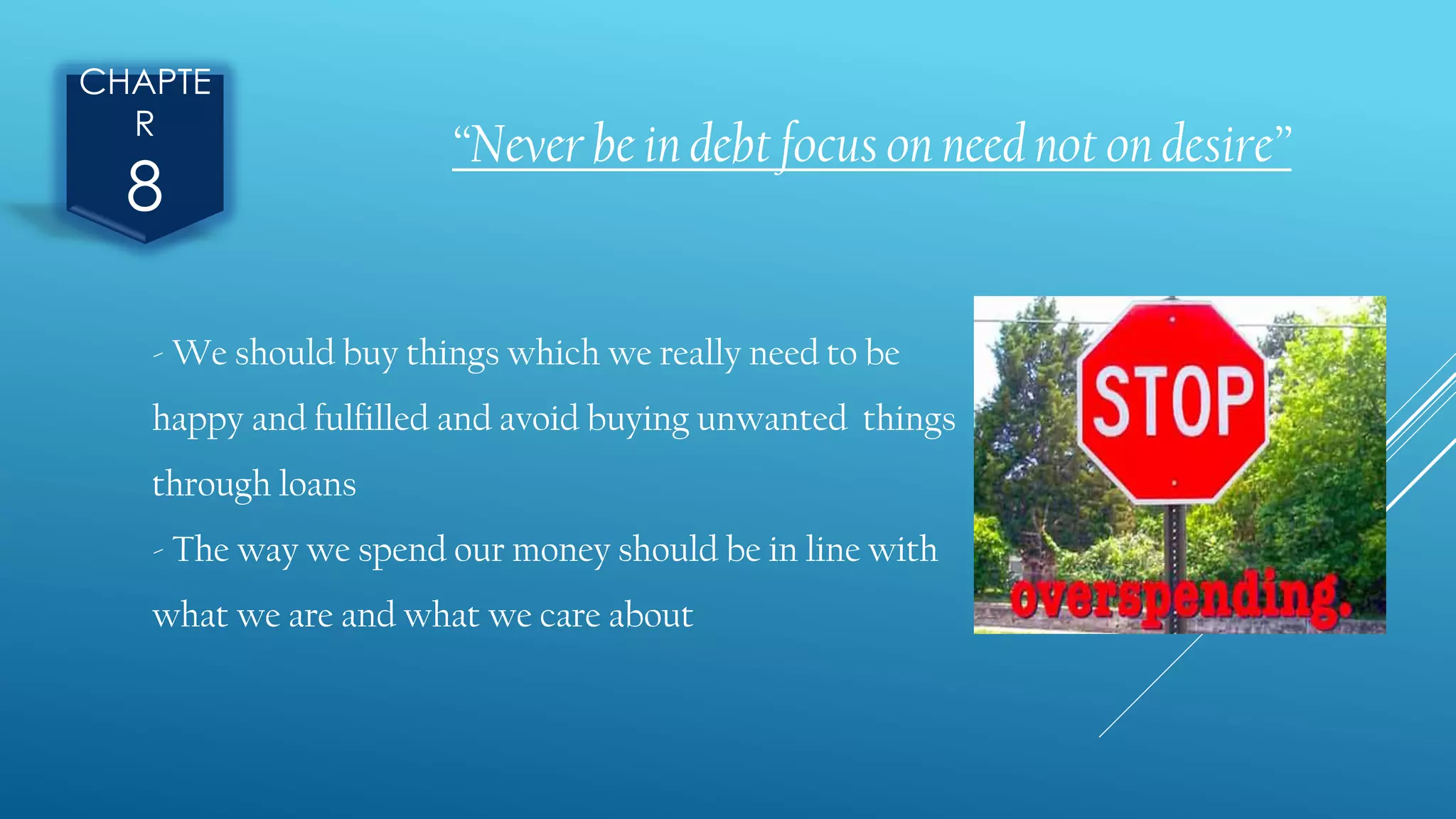 CHAPTE
R
8
“Never be in debt focus on need not on desire”
- We should buy things which we really need to be
happy and fulfilled and avoid buying unwanted things
through loans
- The way we spend our money should be in line with
what we are and what we care about
 