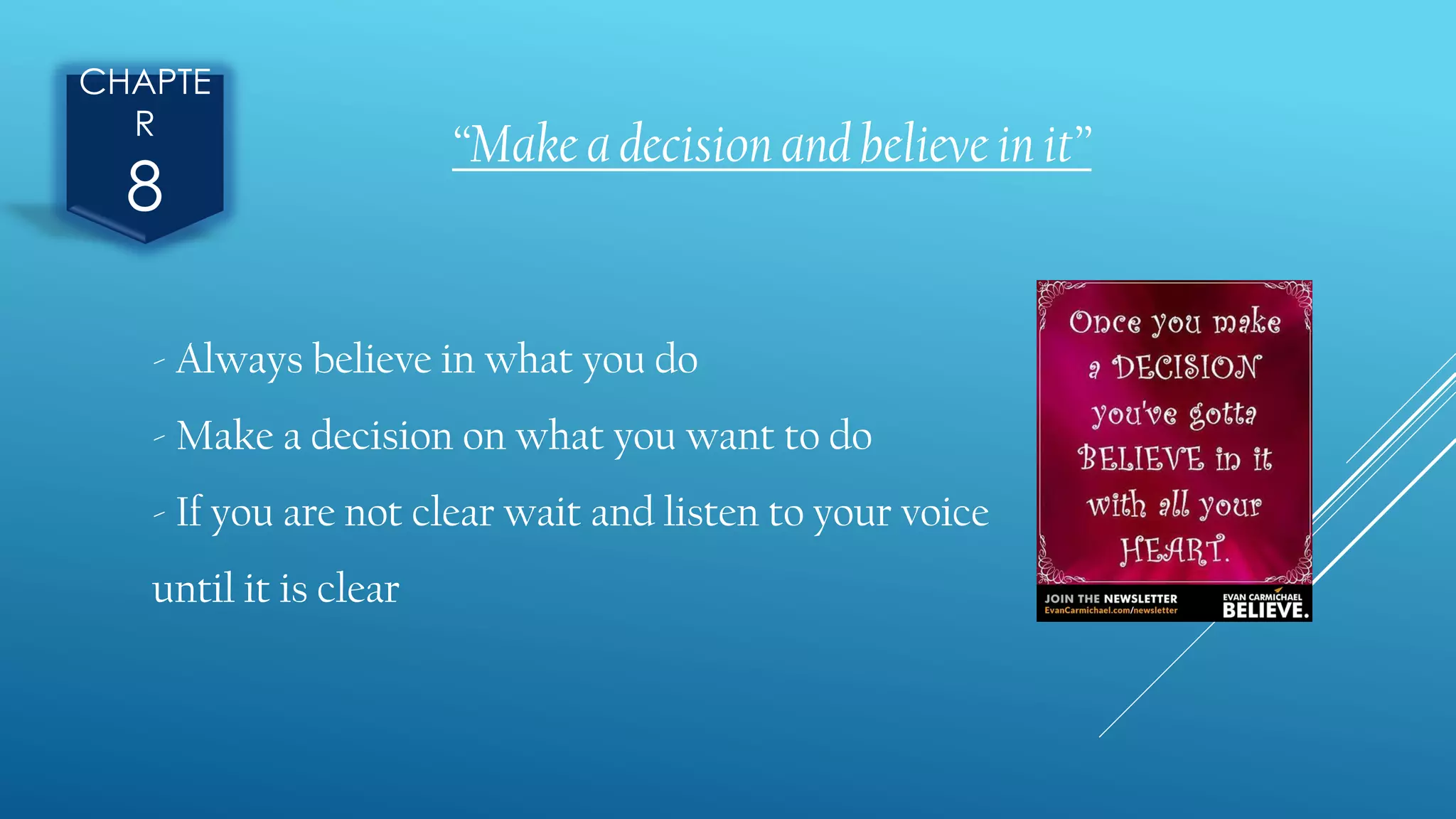 CHAPTE
R
8
“Make a decision and believe in it”
- Always believe in what you do
- Make a decision on what you want to do
- If you are not clear wait and listen to your voice
until it is clear
 