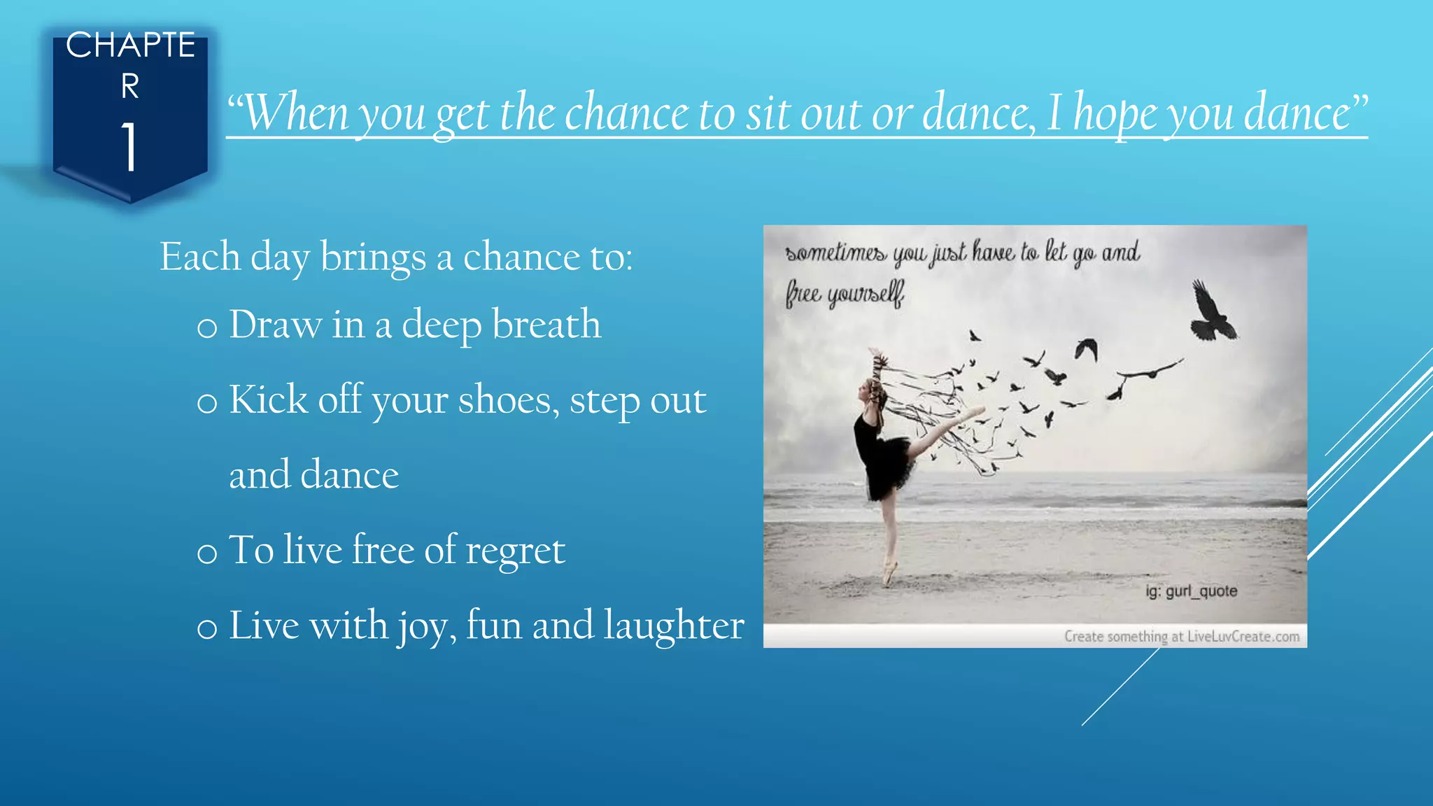 CHAPTE
R
1
“When you get the chance to sit out or dance, I hope you dance”
Each day brings a chance to:
o Draw in a deep breath
o Kick off your shoes, step out
and dance
o To live free of regret
o Live with joy, fun and laughter
 
