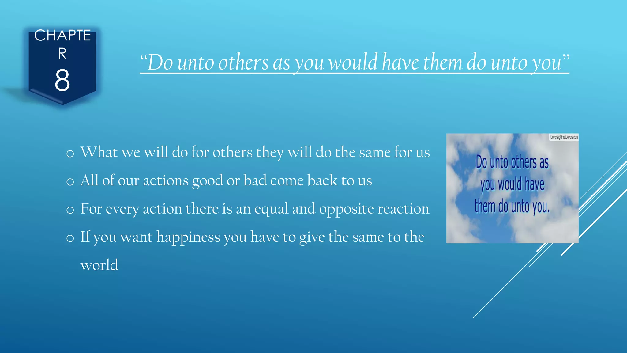CHAPTE
R
8
o What we will do for others they will do the same for us
o All of our actions good or bad come back to us
o For every action there is an equal and opposite reaction
o If you want happiness you have to give the same to the
world
“Do unto others as you would have them do unto you”
 