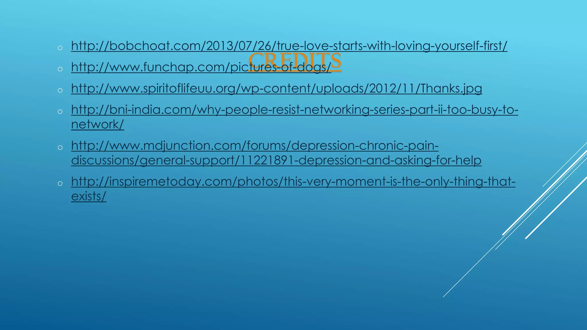 CREDITS
o http://bobchoat.com/2013/07/26/true-love-starts-with-loving-yourself-first/
o http://www.funchap.com/pictures-of-dogs/
o http://www.spiritoflifeuu.org/wp-content/uploads/2012/11/Thanks.jpg
o http://bni-india.com/why-people-resist-networking-series-part-ii-too-busy-to-
network/
o http://www.mdjunction.com/forums/depression-chronic-pain-
discussions/general-support/11221891-depression-and-asking-for-help
o http://inspiremetoday.com/photos/this-very-moment-is-the-only-thing-that-
exists/
 