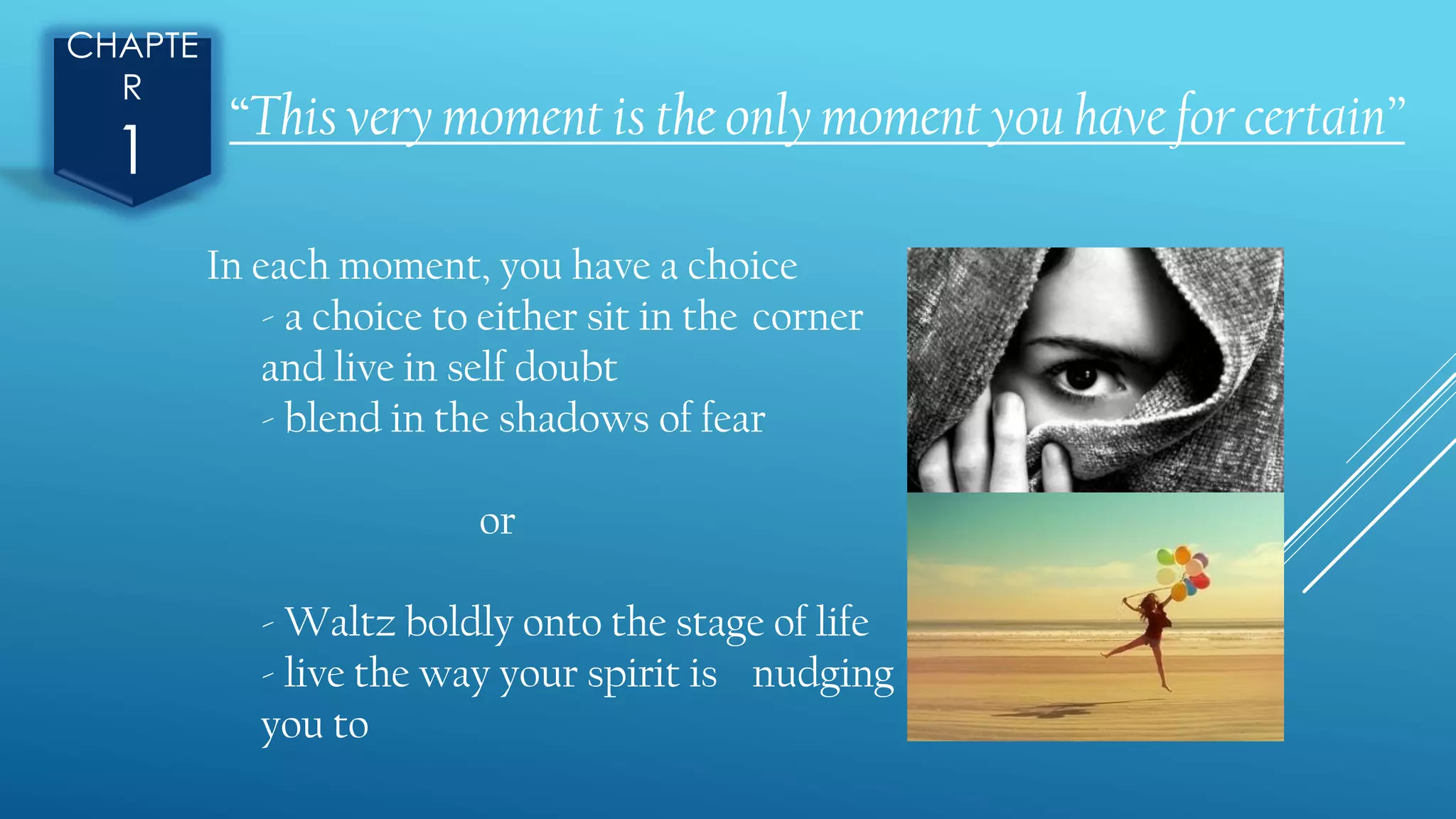 CHAPTE
R
1
“This very moment is the only moment you have for certain”
In each moment, you have a choice
- a choice to either sit in the corner
and live in self doubt
- blend in the shadows of fear
or
- Waltz boldly onto the stage of life
- live the way your spirit is nudging
you to
 