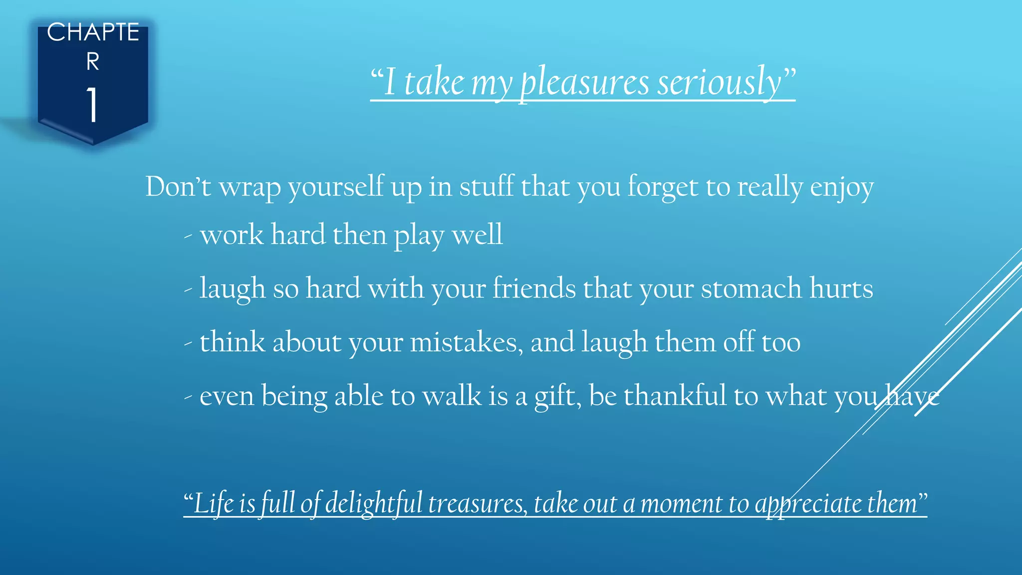 CHAPTE
R
1
“I take my pleasures seriously”
Don’t wrap yourself up in stuff that you forget to really enjoy
- work hard then play well
- laugh so hard with your friends that your stomach hurts
- think about your mistakes, and laugh them off too
- even being able to walk is a gift, be thankful to what you have
“Life is full of delightful treasures, take out a moment to appreciate them”
 