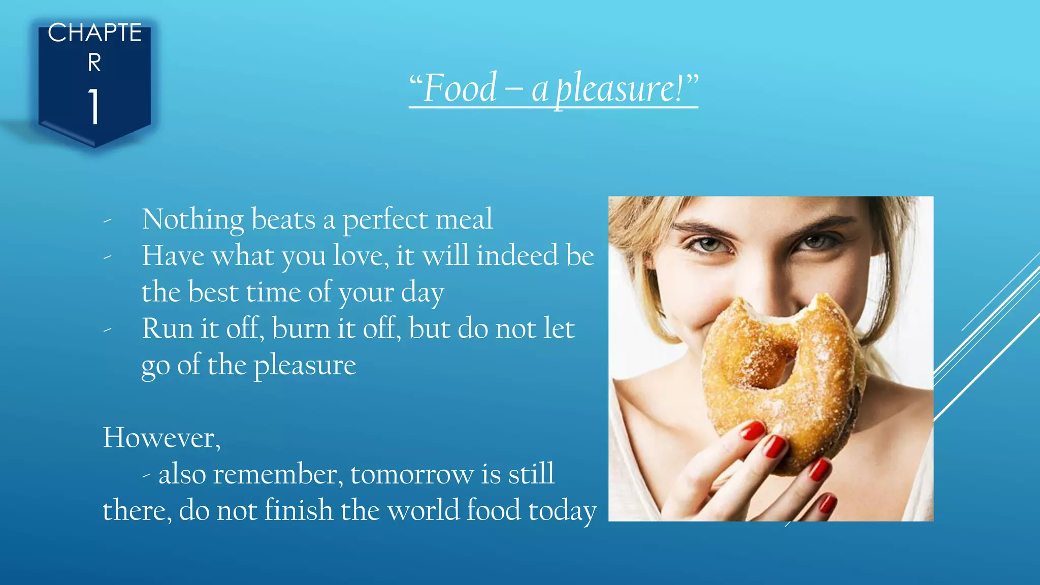 CHAPTE
R
1 “Food – a pleasure!”
- Nothing beats a perfect meal
- Have what you love, it will indeed be
the best time of your day
- Run it off, burn it off, but do not let
go of the pleasure
However,
- also remember, tomorrow is still
there, do not finish the world food today
 