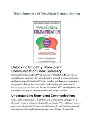 Book Summary of Nonviolent Communication
Unlocking Empathy: Nonviolent
Communication Book Summary
Nonviolent Communication (NVC), authored by Marshall B. Rosenberg, is a
groundbreaking guide that offers a transformative approach to communication &
conflict resolution. Published in 1999, this book has since become a cornerstone in
interpersonal relations, fostering empathy, understanding, and cooperation. In
this book summary, we delve into the core principles of NVC, exploring how it can
revolutionize the way we interact with others and navigate conflicts.
Understanding Nonviolent Communication:
Nonviolent Communication is more than just a communication technique; it’s a
philosophy rooted in compassion & empathy. At its core, NVC emphasizes four key
components: observation, feelings, needs, & requests. By cultivating awareness of
these elements, individuals can communicate more effectively & peacefully.
 