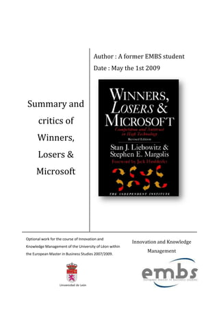 Author : A former EMBS student
                                        Date : May the 1st 2009




Summary and
       critics of
      Winners,
       Losers &
      Microsoft




Optional work for the course of Innovation and
                                                        Innovation and Knowledge
Knowledge Management of the University of Léon within
                                                              Management
the European Master in Business Studies 2007/2009.
 