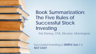 Book Summarization:
The Five Rules of
Successful Stock
Investing
Pat Dorsey, CFA, Dircetor, Morningstar
Successful Investing is SIMPLE but it is
NOT EASY
 