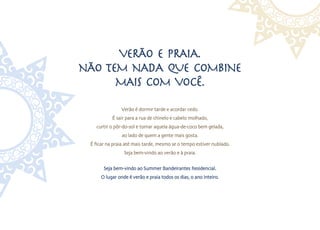 Verão e Praia.
Não tem Nada que combiNe
      mais com você.
                Verão é dormir tarde e acordar cedo.
           É sair para a rua de chinelo e cabelo molhado,
   curtir o pôr-do-sol e tomar aquela água-de-coco bem gelada,
                ao lado de quem a gente mais gosta.
 É ficar na praia até mais tarde, mesmo se o tempo estiver nublado.
                 Seja bem-vindo ao verão e à praia.

       Seja bem-vindo ao Summer Bandeirantes Residencial.
      O lugar onde é verão e praia todos os dias, o ano inteiro.
 