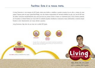 Facilitar. Esta é a nossa meta.

         A Living Construtora é uma empresa da RJZ Cyrela criada para facilitar e simplificar a grande conquista da sua vida: a compra da casa
         própria. Fazemos parte do grupo Cyrela Brazil Realty, uma das maiores incorporadoras do mercado imobiliário do país, com mais de 50 anos
         de solidez. Construímos empreendimentos para você que busca seu primeiro imóvel ou mesmo um investimento para o futuro. Estamos presentes
         em 14 estados e no Distrito Federal com mais de 50 mil unidades lançadas. Acreditamos e valorizamos nossos colaboradores, e estamos sempre
         focados no bom relacionamento com nossos clientes e parceiros.

         Living Construtora. Seja dono da sua casa com a solidez RJZ Cyrela.




                                                        *A Living Construtora Ltda acredita na importância de ações de acessibilidade e
                                                        sustentáveis para a conservação de recursos naturais e preservação do planeta. Estes
                                                        são alguns exemplos de medidas ecológicas adotadas pela Living Construtora Ltda nas
                                                        áreas de uso comum dos seus imóveis.




fale conosco: w w w.rel aciona mentoc yrel a .com.br
 