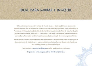 Ideal para morar e investir.


    O Rio de Janeiro, uma das sedes da Copa do Mundo de 2014 e dos Jogos Olímpicos de 2016, está
passando por uma série de melhorias de infraestrutura. São obras de grande porte como alargamento da
Avenida das Américas, duplicação da Estrada dos Bandeirantes, abertura do Túnel da Grota Funda, além
 da criação da Transoeste, Transcarioca e Transolímpica, três novas vias expressas que irão ligar bairros
  como a Barra, Recreio dos Bandeirantes e Jacarepaguá a toda a cidade de maneira rápida e eficiente.

Neste cenário, a Estrada dos Bandeirantes vem se destacando e se consolidando como um novo polo de
 desenvolvimento da cidade. E para a sua comodidade e conforto, o Summer Bandeirantes Residencial
                             está estrategicamente localizado nesta região.

            Tudo isso torna o Summer Bandeirantes a melhor opção para morar e investir.

                     Prepare-se. A partir de agora você vai viver de um jeito novo.
 