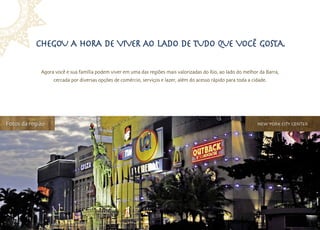 Chegou a hora de viver ao lado de tudo que você gosta.

             Agora você e sua família podem viver em uma das regiões mais valorizadas do Rio, ao lado do melhor da Barra,
                  cercada por diversas opções de comércio, serviços e lazer, além do acesso rápido para toda a cidade.




Fotos da região                                                                                                  new york city center
 