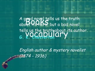 Books vocabulary A good novel tells us the truth about its hero; but a bad novel tells us the truth about its author.  G. K. Chesterton English author & mystery novelist (1874 - 1936)   