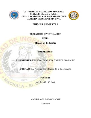 UNIVERSIDAD TECNICA DE MACHALA
Calidad, Pertinencia y Calidez
UNIDAD ACADEMICA DE INGENIERIA CIVIL
CARRERA DE INGENIERIA CIVIL
PRIMER SEMESTRE
TRABAJO DE INVESTIGACION
TEMA:
Books vs E- books
PARALELO: C
ESTUDIANTES: JEFERSON BANCHON, YARITZA GONZALEZ.
ASIGNATURA: Nuevas Tecnologías de la Información
DOCENTE:
Ing. Jennifer Celleri.
MACHALA-EL ORO-ECUADOR
2018-2019
 