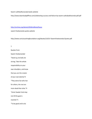 Swami sukhbodhananada books website

http://www.downloadpdffree.com/celebrating-success-and-failure-by-swami-sukhabodhananda-pdf.pdf




http://archive.org/details/OhMindRelaxPlease

swami Vivekananda quotes website



http://www.consciouslivingfoundation.org/ebooks/13/CLF-SwamiVivekananda-Quotes.pdf



1

Quotes From

Swami Vivekananda2

“Stand up, be bold, be

strong. Take the whole

responsibility on your

own shoulders, and know

that you are the creator

of your own destiny”3

“They alone live who live

for others, the rest are

more dead than alive.”4

“Arise! Awake! And stop

not till the goal is

reached.”5

“To be good and to do
 