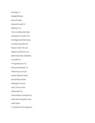 learning; it is

CHARACTER that

cleave through

adamantine walls of

difference.”11

“He is an atheist who does

not believe in himself. The

old religion said that he was

an atheist who does not

believe in God. The new

religion says that he is an

atheist who does not believe

in himself.”12

“The greatest sin is to

think yourself weak.”13

“Help if you can; if you

cannot, fold your hands

and stand by and see

things go on. Do not

injure, if you cannot

render help.”14

Three things are necessary to

make every man great, every

nation great:

1. Conviction of the powers of
 