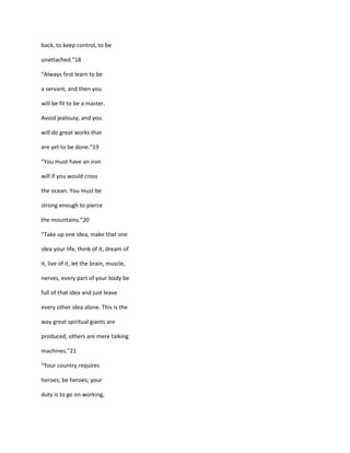 back, to keep control, to be

unattached.”18

“Always first learn to be

a servant, and then you

will be fit to be a master.

Avoid jealousy, and you

will do great works that

are yet to be done.”19

“You must have an iron

will if you would cross

the ocean. You must be

strong enough to pierce

the mountains.”20

“Take up one idea, make that one

idea your life, think of it, dream of

it, live of it, let the brain, muscle,

nerves, every part of your body be

full of that idea and just leave

every other idea alone. This is the

way great spiritual giants are

produced, others are mere talking

machines.”21

“Your country requires

heroes; be heroes; your

duty is to go on working,
 