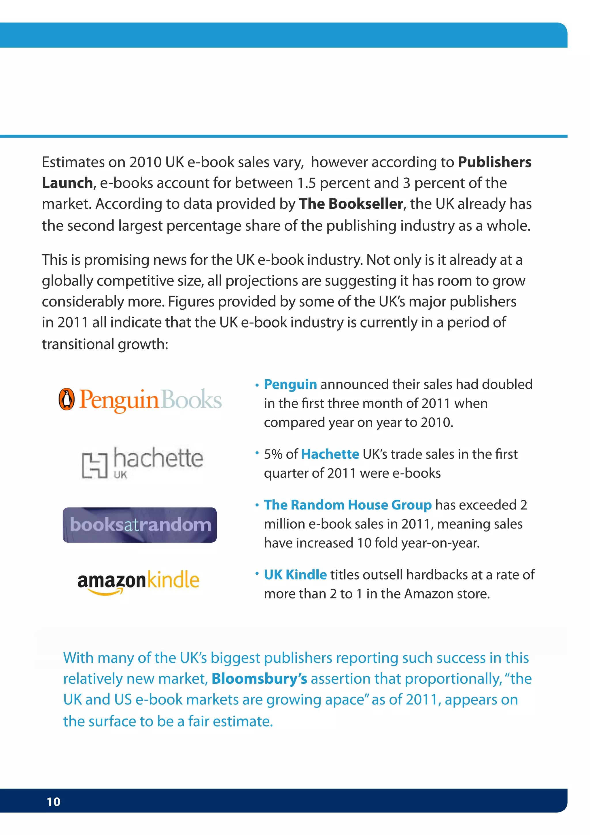 • Penguin announced their sales had doubled
  in the first three month of 2011 when
  compared year on year to 2010.

• 5% of Hachette UK’s trade sales in the first
  quarter of 2011 were e-books

• The Random House Group has exceeded 2
  million e-book sales in 2011, meaning sales
  have increased 10 fold year-on-year.

• UK Kindle titles outsell hardbacks at a rate of
  more than 2 to 1 in the Amazon store.
 
