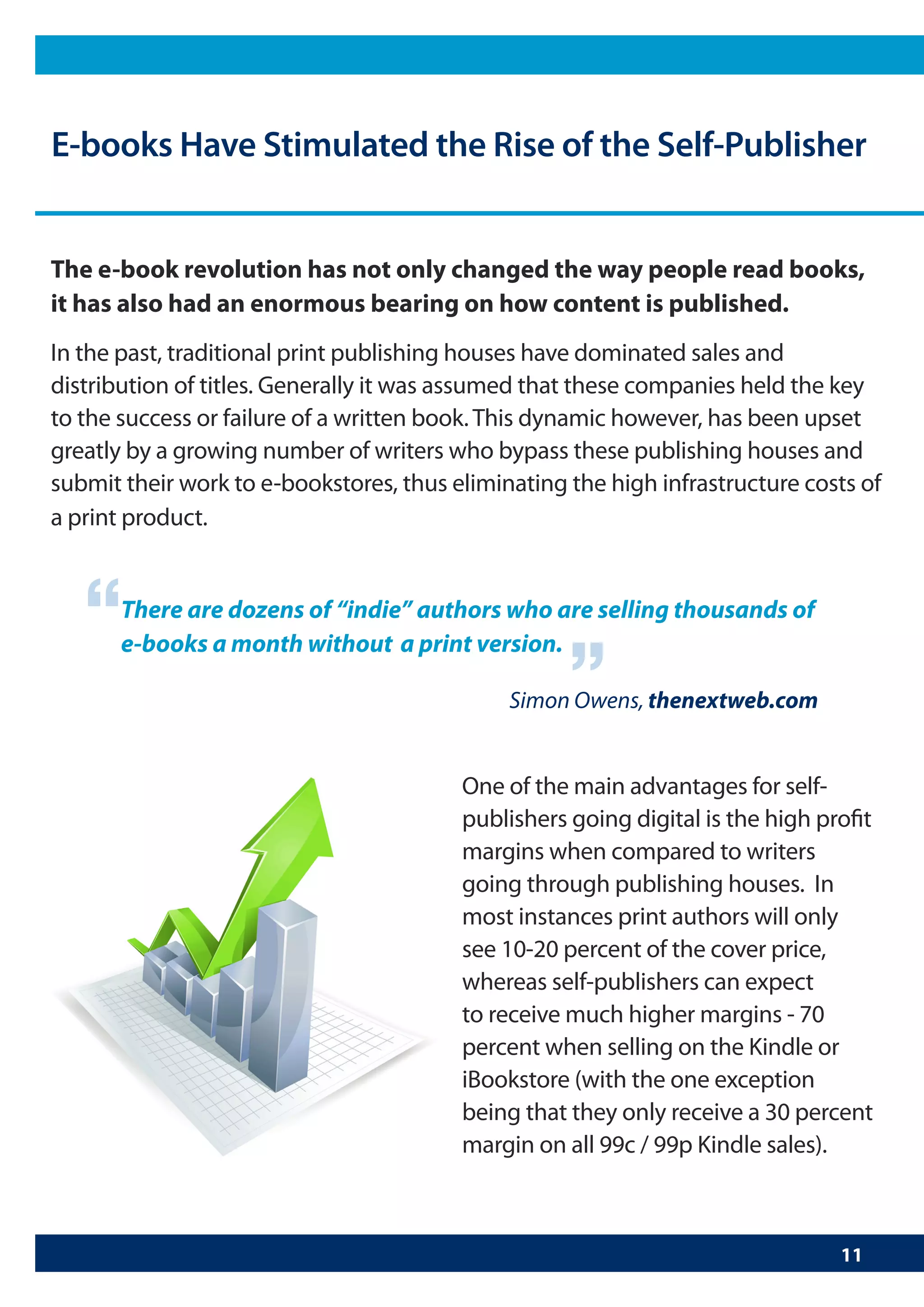 E-books Have Stimulated the Rise of the Self-Publisher


The e-book revolution has not only changed the way people read books,
it has also had an enormous bearing on how content is published.
In the past, traditional print publishing houses have dominated sales and
distribution of titles. Generally it was assumed that these companies held the key
to the success or failure of a written book. This dynamic however, has been upset
greatly by a growing number of writers who bypass these publishing houses and
submit their work to e-bookstores, thus eliminating the high infrastructure costs of
a print product.



   “   There are dozens of “indie” authors who are selling thousands of
       e-books a month without a print version.
                                                    “
                                              Simon Owens, thenextweb.com


                                         One of the main advantages for self-
                                         publishers going digital is the high profit
                                         margins when compared to writers
                                         going through publishing houses. In
                                         most instances print authors will only
                                         see 10-20 percent of the cover price,
                                         whereas self-publishers can expect
                                         to receive much higher margins - 70
                                         percent when selling on the Kindle or
                                         iBookstore (with the one exception
                                         being that they only receive a 30 percent
                                         margin on all 99c / 99p Kindle sales).



                                                                                11
 