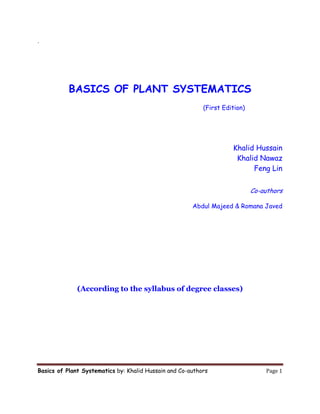 Basics of Plant Systematics by: Khalid Hussain and Co-authors   Page 1 
. 
 
BASICS OF PLANT SYSTEMATICS
(First Edition)
Khalid Hussain
Khalid Nawaz
Feng Lin
Co-authors
Abdul Majeed & Romana Javed
(According to the syllabus of degree classes)
 