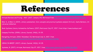 References
Atriuum Reviews and Pricing - 2017. (2017, January 24). Retrieved from http://www.capterra.com/p/8953/Atriuum/
Bilal, D., & Bilal, D. (2014). Library automation: Core concepts and practical systems analysis (3rd ed.). Santa Barbara, CA:
Libraries Unlimited.
Book Systems Library Automation Software. (2017). Retrieved July 07, 2017, from https://www.booksys.com/
Company Profiles. (2009). Library Journal, 134(6), 33-39.
Navigating Atriuum. (2012, November 13). Retrieved July 11, 2017, from
https://youtu.be/pwCpE0urcjE?list=PL6xuCy0yZ4rBP3ak_sfFVwIDyvoJVyQ8u
NEWS IN BRIEF. (2017). Library Journal, 142(6), 34-35.
Systems, B. (2017). Atriuum. Retrieved July 07, 2017, from http://www.capterra.com/p/8953/Atriuum/
 