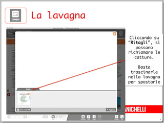 7
La lavagna
Cliccando su
“Ritagli”, si
possono
richiamare le
catture.
Basta
trascinarle
nella lavagna
per spostarle
 