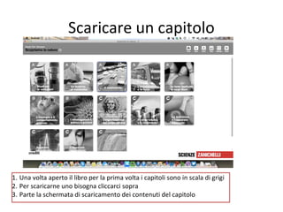Scaricare un capitolo

1. Una volta aperto il libro per la prima volta i capitoli sono in scala di grigi
2. Per scaricarne uno bisogna cliccarci sopra
3. Parte la schermata di scaricamento dei contenuti del capitolo

 