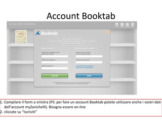 Account Booktab

1. Compilare il form a sinistra (PS: per fare un account Booktab potete utilizzare anche i vostri dati
dell’account myZanichelli). Bisogna essere on-line
2. cliccate su “Iscriviti”

 