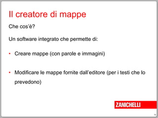 12
Il creatore di mappe
Che cos’è?
Un software integrato che permette di:
• Creare mappe (con parole e immagini)
• Modificare le mappe fornite dall’editore (per i testi che lo
prevedono)
 
