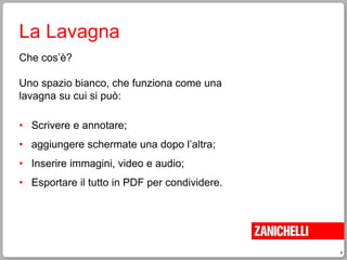 4
La Lavagna
Che cos’è?
Uno spazio bianco, che funziona come una
lavagna su cui si può:
• Scrivere e annotare;
• aggiungere schermate una dopo l’altra;
• Inserire immagini, video e audio;
• Esportare il tutto in PDF per condividere.
 