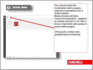 9
Per inserire anche file
multimediali nella Lavagna,
catturati in precedenza con il
Cattura Media.
Basta cliccare sull’icona
“macchina fotografica”, scegliere
la cartella (volume) in cui il file si
trova e trascinarlo nello spazio di
lavoro della lavagna.
Il file (audio o video) sarà
perfettamente funzionante
 