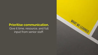 Prioritise communication.
Give it time, resource, and full
input from senior staff.
 