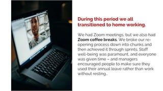 During this period we all
transitioned to home working.
We had Zoom meetings, but we also had
Zoom coffee breaks. We broke our re-
opening process down into chunks and
then achieved it through sprints. Staff
well-being was paramount, and everyone
was given time – and managers
encouraged people to make sure they
used their annual leave rather than work
without resting…
 