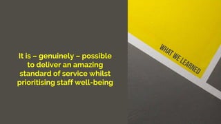 It is – genuinely – possible
to deliver an amazing
standard of service whilst
prioritising staff well-being
 